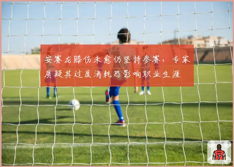 安赛龙膝伤未愈仍坚持参赛，专家质疑其过度消耗恐影响职业生涯