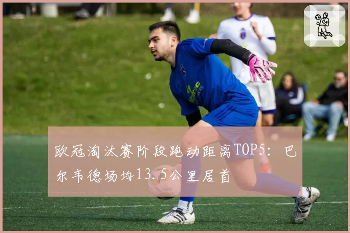 欧冠淘汰赛阶段跑动距离TOP5：巴尔韦德场均13.5公里居首