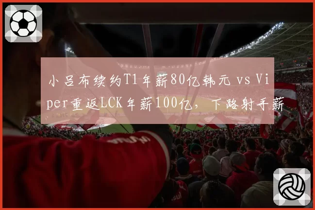 小吕布续约T1年薪80亿韩元 vs Viper重返LCK年薪100亿，下路射手薪资博弈