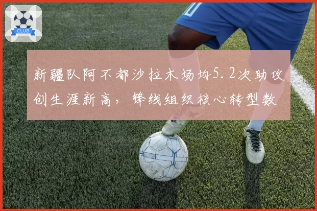 新疆队阿不都沙拉木场均5.2次助攻创生涯新高，锋线组织核心转型数据