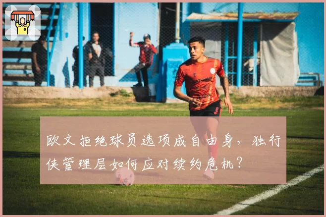 欧文拒绝球员选项成自由身,独行侠管理层如何应对续约危机?
