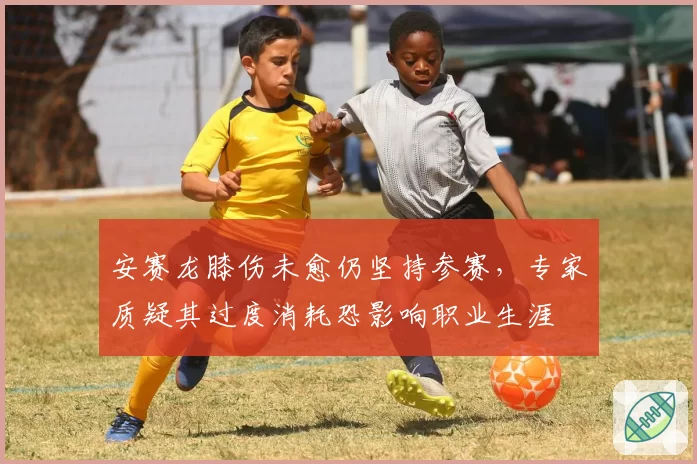 安赛龙膝伤未愈仍坚持参赛，专家质疑其过度消耗恐影响职业生涯
