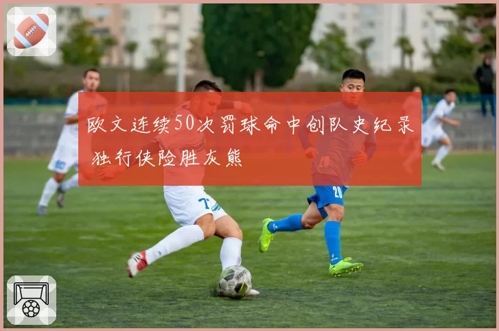欧文连续50次罚球命中创队史纪录 独行侠险胜灰熊