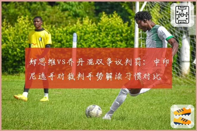 郑思维vs乔丹混双争议判罚：中印尼选手对裁判手势解读习惯对比