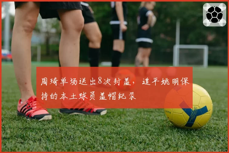 周琦单场送出8次封盖，追平姚明保持的本土球员盖帽纪录
