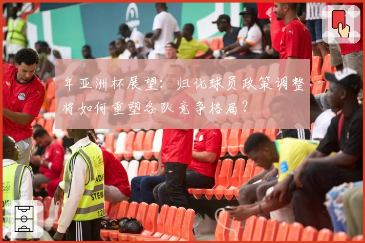 年亚洲杯展望:归化球员政策调整将如何重塑各队竞争格局?