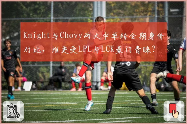Knight与Chovy两大中单转会期身价对比，谁更受LPL与LCK豪门青睐？