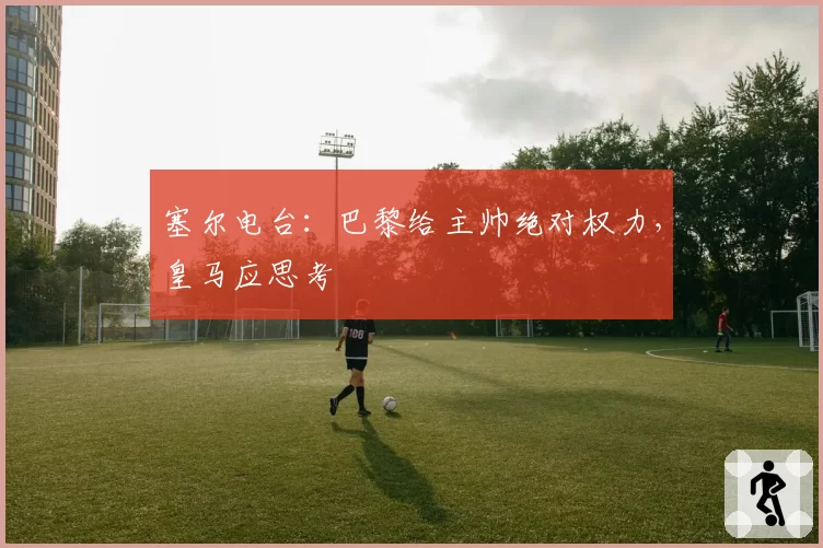 塞尔电台：巴黎给主帅绝对权力，皇马应思考