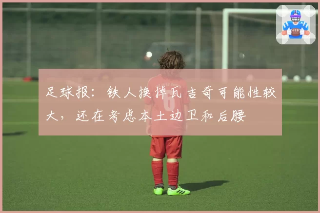 足球报:铁人换掉瓦吉奇可能性较大,还在考虑本土边卫和后腰