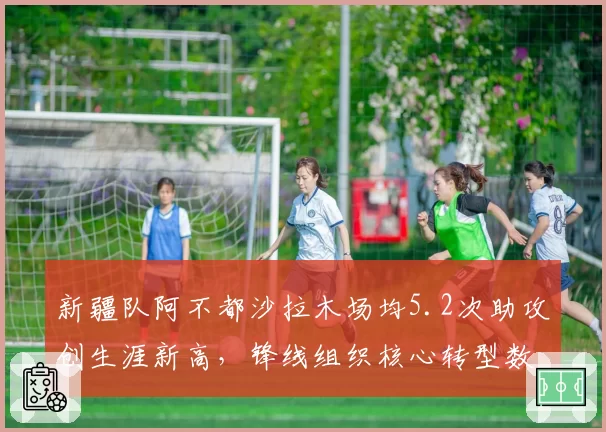 新疆队阿不都沙拉木场均5.2次助攻创生涯新高，锋线组织核心转型数据
