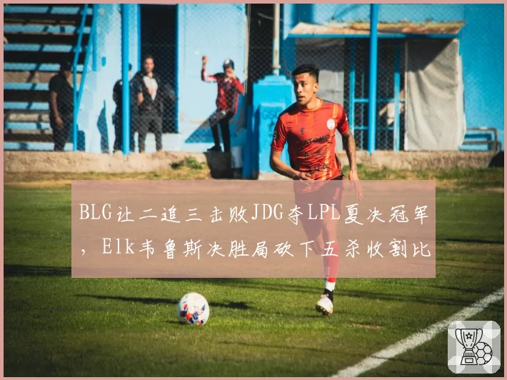 BLG让二追三击败JDG夺LPL夏决冠军，Elk韦鲁斯决胜局砍下五杀收割比赛__br_