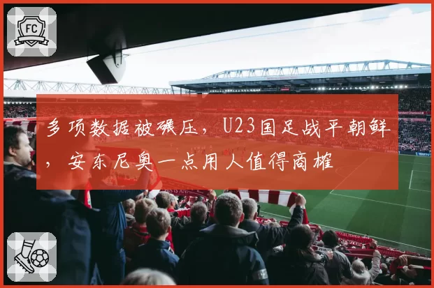 多项数据被碾压，U23国足战平朝鲜，安东尼奥一点用人值得商榷