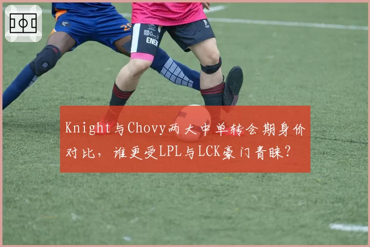 Knight与Chovy两大中单转会期身价对比，谁更受LPL与LCK豪门青睐？