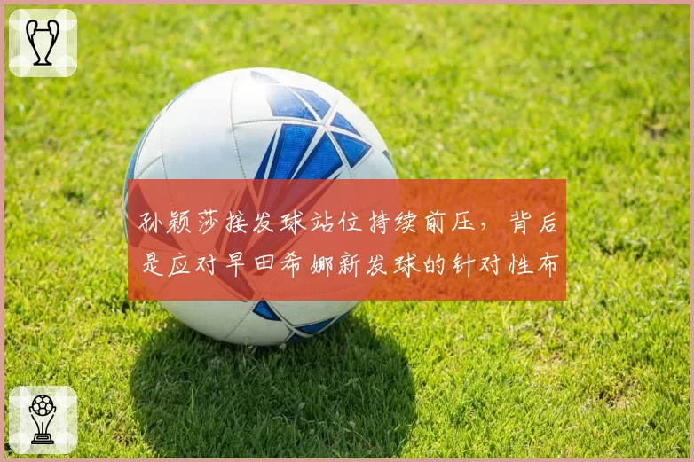 孙颖莎接发球站位持续前压,背后是应对早田希娜新发球的针对性布局?