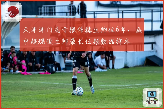 天津津门虎于根伟稳坐帅位6年，成中超现役主帅最长任期数据样本
