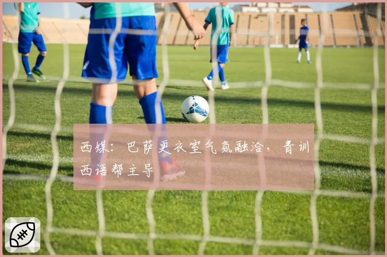 西媒：巴萨更衣室气氛融洽，青训西语帮主导