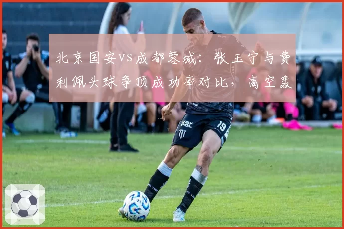 北京国安vs成都蓉城：张玉宁与费利佩头球争顶成功率对比，高空轰炸谁更致命？