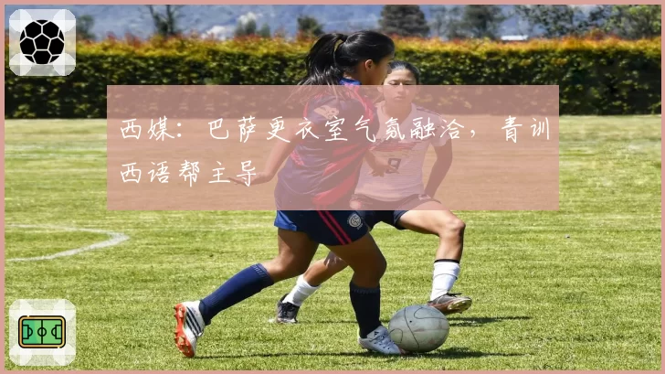 西媒:巴萨更衣室气氛融洽,青训西语帮主导