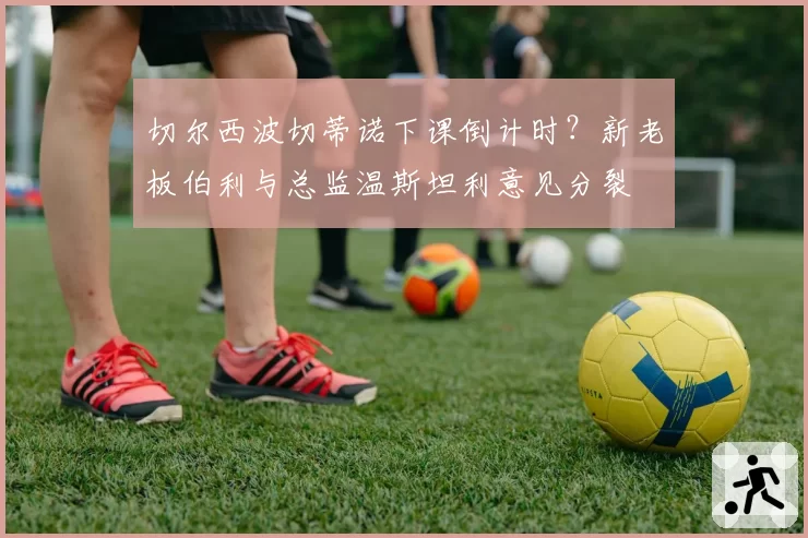 切尔西波切蒂诺下课倒计时?新老板伯利与总监温斯坦利意见分裂