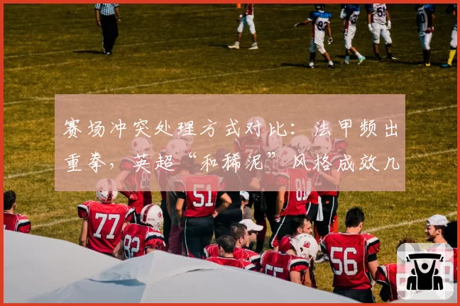 赛场冲突处理方式对比：法甲频出重拳，英超“和稀泥”风格成效几何？