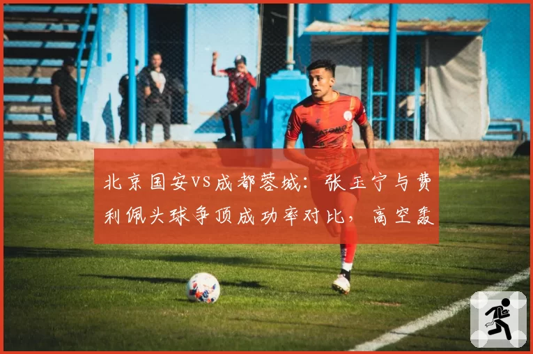 北京国安vs成都蓉城：张玉宁与费利佩头球争顶成功率对比，高空轰炸谁更致命？