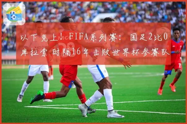 以下克上！FIFA系列赛：国足2比0库拉索 时隔16年击败世界杯参赛队