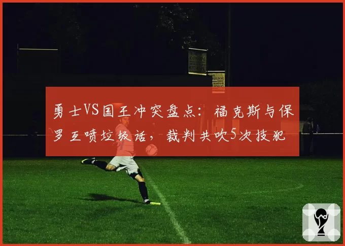 勇士VS国王冲突盘点：福克斯与保罗互喷垃圾话，裁判共吹5次技犯