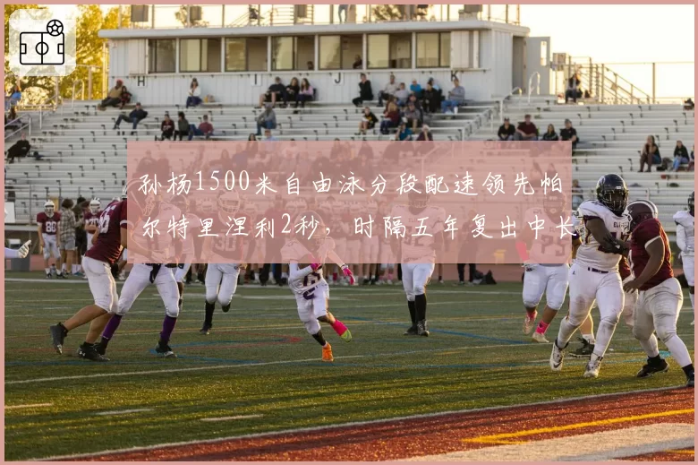 孙杨1500米自由泳分段配速领先帕尔特里涅利2秒，时隔五年复出中长距离统治力数据仍存