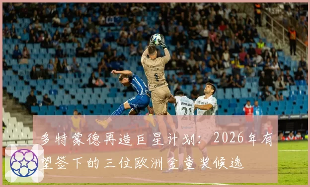 多特蒙德再造巨星计划：2026年有望签下的三位欧洲金童奖候选