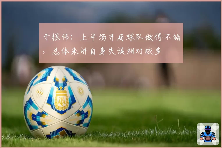 于根伟：上半场开局球队做得不错，总体来讲自身失误相对较多