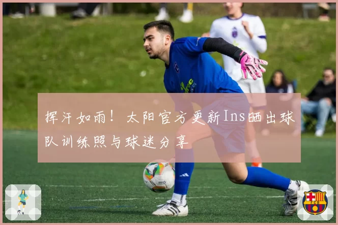 挥汗如雨！太阳官方更新Ins晒出球队训练照与球迷分享