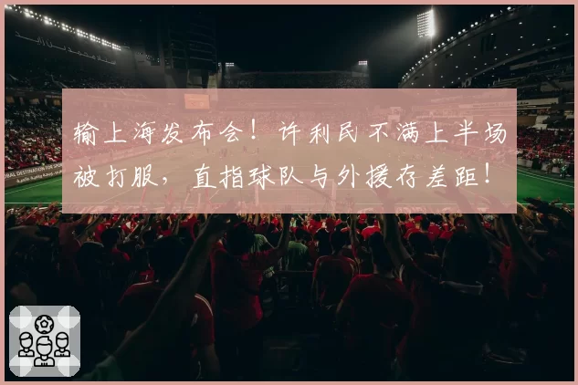输上海发布会！许利民不满上半场被打服，直指球队与外援存差距！