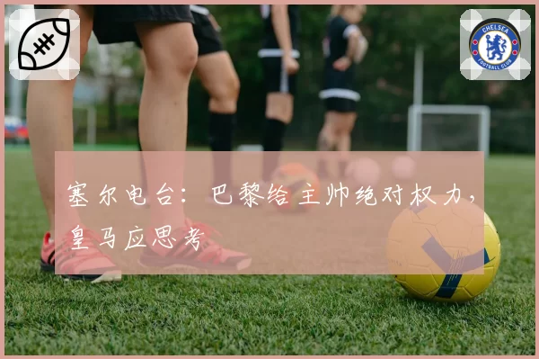 塞尔电台：巴黎给主帅绝对权力，皇马应思考