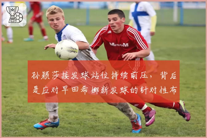 孙颖莎接发球站位持续前压,背后是应对早田希娜新发球的针对性布局?