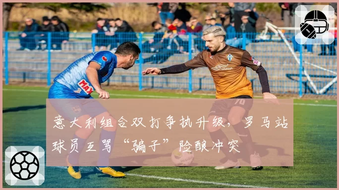 意大利组合双打争执升级,罗马站球员互骂“骗子”险酿冲突