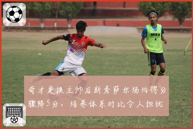 奇才更换主帅后新秀萨尔场均得分骤降5分，培养体系对比令人担忧