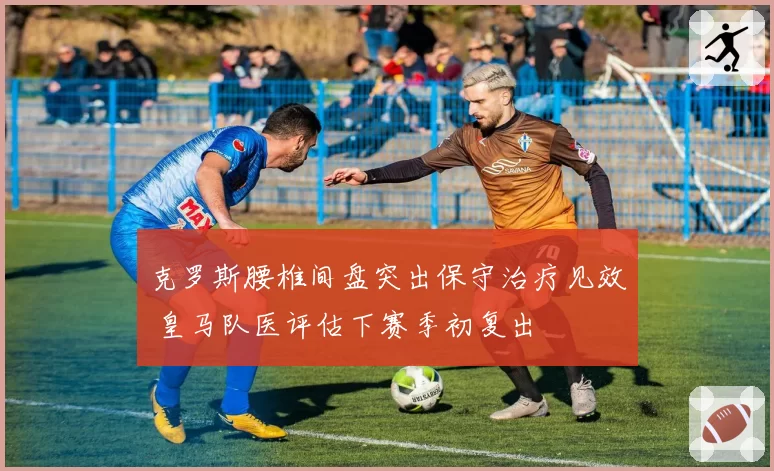克罗斯腰椎间盘突出保守治疗见效 皇马队医评估下赛季初复出