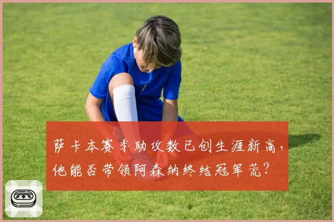 萨卡本赛季助攻数已创生涯新高，他能否带领阿森纳终结冠军荒？