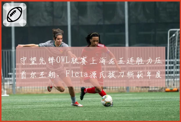 守望先锋OWL联赛上海龙五连胜力压首尔王朝,Fleta源氏拔刀斩获年度最佳
