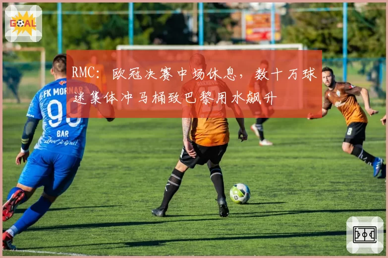 RMC：欧冠决赛中场休息，数十万球迷集体冲马桶致巴黎用水飙升