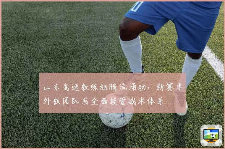 山东高速教练组暗流涌动，新赛季外教团队或全面接管战术体系