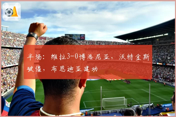 半场：维拉3-0博洛尼亚，沃特金斯破僵，布恩迪亚建功