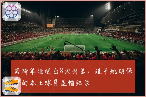周琦单场送出8次封盖，追平姚明保持的本土球员盖帽纪录