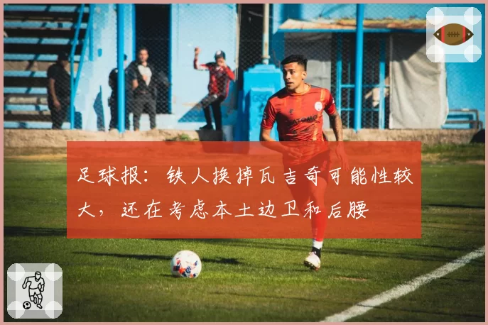 足球报:铁人换掉瓦吉奇可能性较大,还在考虑本土边卫和后腰