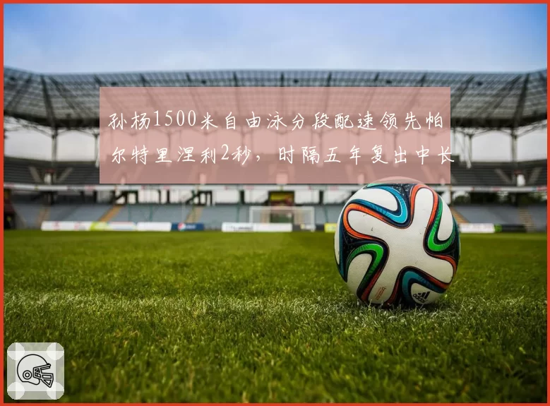 孙杨1500米自由泳分段配速领先帕尔特里涅利2秒，时隔五年复出中长距离统治力数据仍存