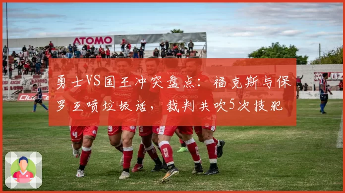 勇士VS国王冲突盘点:福克斯与保罗互喷垃圾话,裁判共吹5次技犯