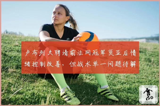 卢布列夫聘请前法网冠军莫亚后情绪控制改善,但战术单一问题待解决