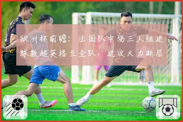 欧洲杯前瞻：法国队中场三人组进球数超英格兰全队，进攻火力断层领先