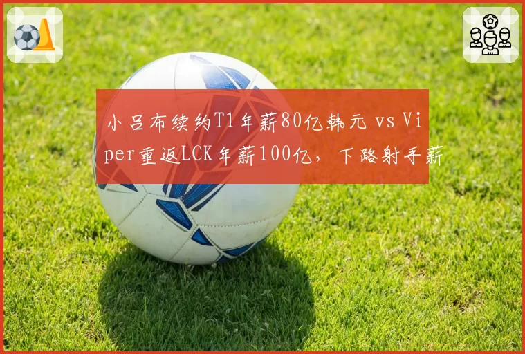 小吕布续约T1年薪80亿韩元 vs Viper重返LCK年薪100亿，下路射手薪资博弈