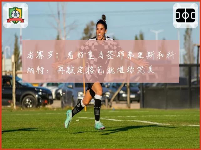 龙赛罗：看好皇马签邓弗里斯和科纳特，再敲定格瓦就堪称完美